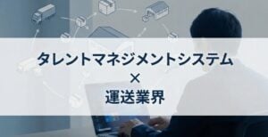 運送業界向けタレントマネジメントシステムおすすめ比較！解決できる課題