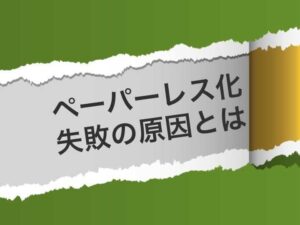 なぜペーパーレスに失敗するのか？実現しない企業にみられる特徴と理由とは