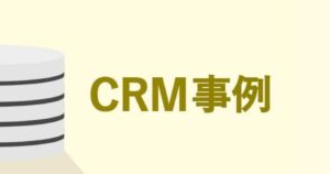 CRMの導入事例｜抱えていた課題と導入後の効果まとめ